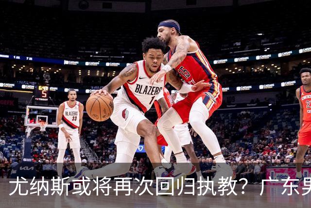 尤纳斯或将再次回归执教？广东男篮头号主帅人选出现变动，朱芳雨根本做不了主