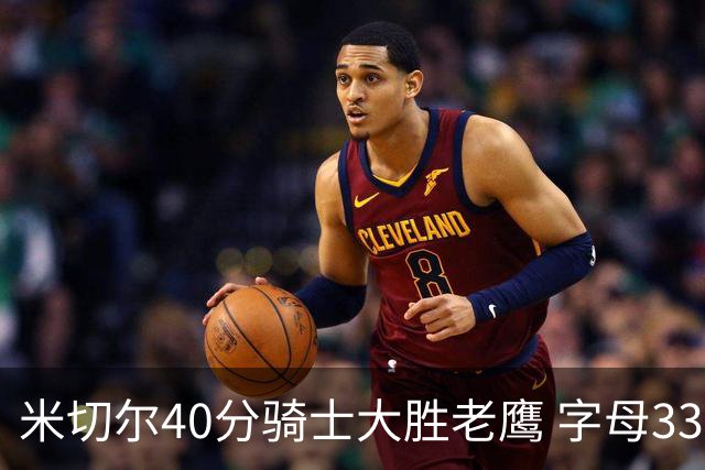 米切尔40分骑士大胜老鹰 字母33+10雄鹿灭热火